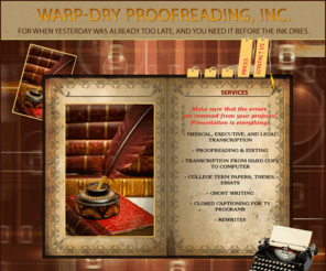 warp-dryproofreading.com: Warp-Dryproofreading, Inc. | Medical, Executive, and Legal Transcription | Proofreading and Editing | Transcription From Hard Copy To Computer | College Term Papers | Theses | Essays | Ghost Writing | Closed Captioning For TV Programs, Rewrites
Make sure that the errors are removed from your projects! Presentation is everything! Medical, Executive, and Legal Transcription, Proofreading and Editing, Transcription From Hard Copy To Computer, College Term Papers, Theses, Essays, Ghost Writing, Closed Captioning For TV Programs, Rewrites