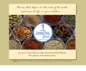 coastalgoods.com: Coastal Goods :: Purveyors of specialty sea salts, international herb blends, fine peppers, and organic spices. Home of Sarah's Sea Salt,
Salt Sensations, Pepper Perfections, Sweet Sensations, and Brine Time.
Coastal Goods is your source for the
best mediterranean sea salt blends, specialty pepper blends, organic spices,
brining kits, and saigon cinnamon blends