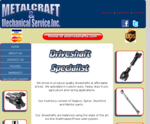 metalcraftmechanicalservice.com: MetalCraft Mechanical Service High Speed DriveShaft Balancing and Driveshaft Parts Supplier
MetalCraft & Mechanical Service driveshaft experts with more than 50 years of experience.  Using State of the Art driveshaft balancing equipment.  Our inventory consist of national name brand parts from Neapco, Spicer, Rockford and Meritor.  