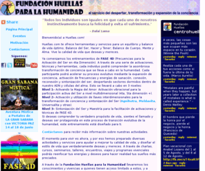 centrohuellas.net: Huellas.com: Transformando Conciencias
Huellas.com, fundada por Tony Moreno en 1998, es un espacio para el equilibrio y mejoramiento de la calidad de vida, despertar, transformacion y expansion de conciencia, reconexion y sanacion reconectiva, mensajes motivacionales, paseos y viajes misticos, seminarios, talleres, y otras herramientas de desarrollo personal, profesional y espiritual: ruta de fuego, el secreto de la felicidad, 7 Ps del exito, despierta tu fuego interior, activando la magia del amor, balance de vida, frases, pensamientos, citas, proverbios, seminarios, talleres, crecimiento personal, desarrollo personal y profesional, inspiracion, liderazgo, prosperidad, sabiduria, balance, calidad de vida, awareness, empowerment, words of wisdom, coaching, moldavita