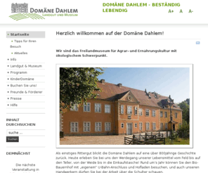 domaene-dahlem.de: Domäne Dahlem - Landgut und Museum
Die Domäne Dahlem ist das Freilandmuseum für Agrar- und Ernährungskultur mit ökologischem Schwerpunkt. Bio-Bauernhof mit U-Bahn-Anschluss.Rittergut mit einer über 800jährigen Geschichte.