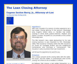 esberry.com: Eugene Sexton Berry, Jr. Attorney-at-Law - Home
With over a quarter of a century of active experience as a real estate closing attorney in the Jackson, Mississippi area, Eugene Sexton Berry, Jr., does real estate closings in Hinds (both Judicial Districts), Madison and Rankin Counties. He prefers to concentrate on the central Mississippi area. Title research (also called abstracting) for his loan closing business is very important to him. Mississippi Valley Title Insurance Company writes the title insurance he issues for mortgage lenders and the enlightened homeowners who purchase a “Homeowners’ Title Insurance” policy to protect their own investment. He is always present at the closing table with the seller, the buyer, and the realtor. If controversies arise at the closing, he is there to be a mediator or referee.