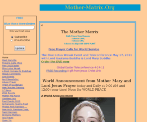 mother-matrix.org: The Mother Matrix, Home
Mother-Matrix.org offers spiritual information and teachings from Mother Mary-Ma McChrist about  Mother God, the Divine Mother: Mary, Isis , Quan Yin, Mary Magdalene, MahaKali, Maha Durga, MahaSaraswati as well as offers prayers, Blue Rose World Service groups,  and free Conference Calls. Mary-Ma is an Ascended Master Messenger working with Saint Germain, Christ Jesus/Yeshua, Metatron, Sanat Kumara and others.