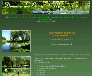 peche-loisirs60.com: Domaine des étangs de Marqueglise (Oise) - Pêche sur étangs privés
Domaine des étangs privés de Marqueglise, dans l'Oise, à 1 heure de Paris. Venez partagez avec nous le plaisir de la pêche sur nos 3 étangs privés : truites, saumons de fontaine, gardons, carpes...