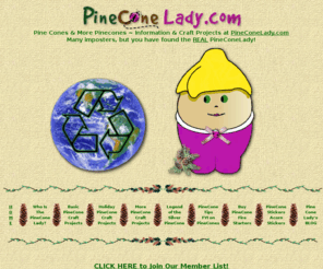 pineconelady.com: Pine Cone Crafts PineConeLady Nature Crafting with Pinecones & Pods - Craft Projects
Pine Cone Crafts ~ PineConeLady creates Nature Craft Projects using Pinecones Pods Acorns ~ Pine cone decorations for all the holidays. Firestarters and Posters