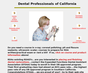 dpocservices.com: Dental Professionals of California
Dental 
        Professionals of California has been a continuing education provider of 
        specialized dental assisting training for over twenty five years. One of 
        our primary goals is to provide dental assistants with courses that meet 
        California State requirements at an affordable tuition. In addition, we 
        provide educational materials and RDA examination kits to assist those 
        candidates in passing both the RDA written and practical examination.
