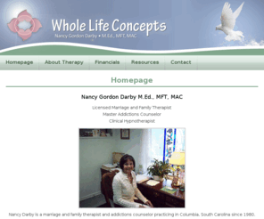 wholelifeconcepts.net: Whole Life Concepts
Nancy Darby is a marriage and family therapist and addictions counselor practicing in Columbia, South Carolina since 1980.  Ms. Darby has a Master's Degree and specializes in couples counseling, family concerns, addictions and recovery and the therapeutic use of hypnosis.