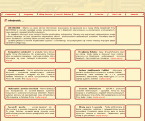 infotronik.pl: .:: I N F O T R O N I K ::.
INFOTRONIK - Oferujemy usługi teleinformatyczne i sprzęt komputerowy: serwery, notebooki, stacje robocze. Wykonujemy sieci strukturalne i profesjonalne pomiary okablowanbia do kat 6. Szkolaenia i wdrażanie systemu INSERT GT. Kasy fiskalne i drukarki fiskalne, system B2B Aura, Cenrtale telefoniczne, Monitoring, Peryferia i materiały eksploatacyjne ...