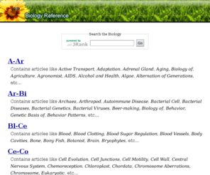 biologyreference.com: Biology Reference
Biology: A-Ar, Ar-Bi, Bl-Ce, Ce-Co, Co-Dn, Dn-Ep, Ep-Fl, Fo-Gr, Gr-Hi, Ho-La, La-Ma, Ma-Mo, Mo-Nu, Oc-Ph, Ph-Po, Po-Re, Re-Se, Se-T, Ta-Va, and Ve-Z