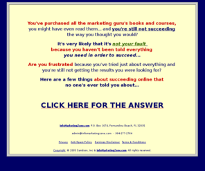 sandsoninc.com: Info Marketing Answers
Info Marketing Answers, You've purchased 
all the marketing guru's books and courses, you might have even read them... 
and you're still not succeeding the way you thought you would? It's very 
likely that it's not your fault because you haven't been told everything 
you need in order to succeed... CLICK HERE FOR THE ANSWER