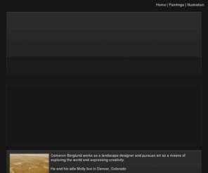 cameron-berglund.com: Cameron Berglund | SmugMug
Cameron Berglund works as a landscape designer and pursues art as a means of exploring the world and expressing creativity.
He and his wife Molly live in Denver, Colorado
For more information about any of his work or for prices of works please contact Cameron at:
      jcaberglund@gmail.com