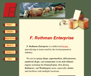 oneononeonline.com: F Rothman Enterprise
We are Bulk Foodservice Food Brokers for 
	refrigerated and frozen foods. Our primary products are cheeses for the pizza industry, 
	as well as other toppings and condiments for sandwiches and the delicatessen trade.