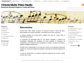 victoriamuniz.com: Victoria Muñiz Piano Studio
Victoria Muñiz Piano Studio (VM Piano Studio) es un estudio que promueve la educación musical a través del piano, desarrollando seres humanos sensibles y conocedores de la música en general. La filosofía educativa de Victoria Muniz establece que todo ser humano tiene la capacidad para aprender. La experiencia de aprendizaje debe ser una positiva, agradable y llenar las necesidades individuales del estudiante. La teoría de inteligencias múltiples de Howard Gardner y el constructivismo son prioridad en mi método. De acuerdo a Gardner la primera inteligencia en desarrollarse en el niño es la musical. Tomando esto como base, se desarrolla la creatividad, el pensamiento crítico y las destrezas motoras, rítmicas, auditivas y del habla. Este mismo estudio musical estimula el desarrollo de otras inteligencias en el estudiante que son fundamentales para el desarrollo de futuros profesionales. La meta de Victoria Muñiz es es contribuir al desarrollo integral del ser humano creando amantes de la música.