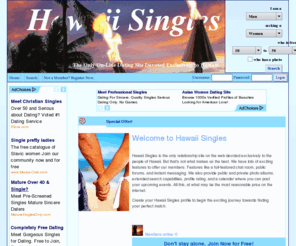 hawaii-singles.com: Hawaii Singles - the only matchmaking site devoted exclusively to the islands of Hawaii
The first and only dating site devoted exclusively to Hawaii. Register with us to find your perfect match. Hawaii Singles includes dozens of powerful search options, advanced profiles, a live forum, and fully integrated chat.