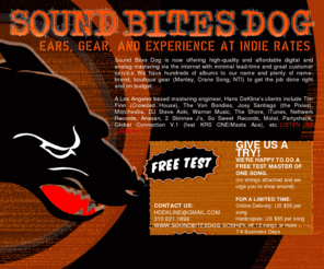 sbdmastering.com: SOUND BITES DOG - EARS, GEAR, AND EXPERIENCE AT INDIE RATES
Sound Bites Dog: a full service mastering facility providing artists custom and affordable CD mastering, tailored to their specific needs and tempered with our friendly and professional demeanor.  SBD's chief engineer, Hans Dekline has worked with indie labels big and small and artists in nearly every genre spanning the US, Canada, UK, and Europe. We're interested to hear what you're working on...  Free samples! 