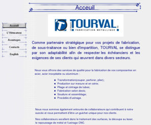 tourval.com: Acceuil
Nous vous offrons des services de qualité pour la fabrication de vos composantes en acier, acier inoxydable ou aluminium : 

Transformation(couper, perforer, plier); 
Production sur mesure et en série; 
Pliage et cintrage de tubes; 
Fabrication selon devis; 
Soudure et assemblage; 
Procédés dusinage. 