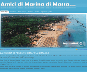 amicidimarinadimassa.com: Amici di Marina di Massa (Riviera Apuana) Toscana
Il sito Amici di Marina di Massa è stato creato da un gruppo di cittadini massesi, proprio per ricordare a tutti il pregio ambientale, sociale ed economico di questo litorale e dar voce a coloro che riterranno giusto e opportuno intervenire per difenderlo dal cemento e  per conservare intatte la spiaggia e la pineta.