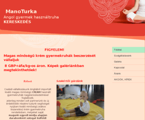 manoturka.com: ManoTurka - Home
Elvira vagyok, anyuka. Kisfiam születése után beleszerettem az apró ruhadarabokba. Ez a ManóTurka rövid története. Hagy legyünk a segítségedre a gyönyörű ruhadarabok válogatásában, hogy szemed fénye minden nap tündéri darabokban kápráztathasson el!