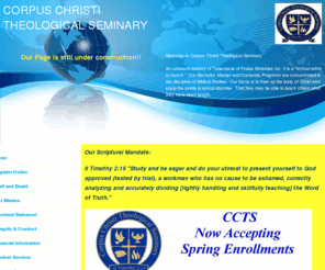 cctsbibleschool.org: Corpus Christi Theological Seminary, CORPUS CHRISTI THEOLOGICAL SEMINARY Home
Corpus Christi Theological Seminary was established in 2002.  Offer Bachelor, Master and Doctorate Degrees.  Biblical Studies and Theology, Counseling and more.