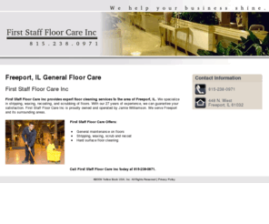 firststafffloorcareinc.com: General Floor Care Freeport, IL - First Staff Floor Care Inc
First Staff Floor Care Inc of Freeport, IL offers general maintenance services on floors. Hard surface floor cleaning only. Call us at 815-238-0971.