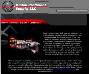 globalprosupply.com: Global Proficient Supply
Global Proficient Supply is an authorized supplier of Whelen Engineering Company products. We specialize in supplying Latin America emergency vehicles with high quality, reliable signaling devices and lights.