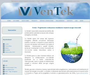 ventekenergia.it: Impianti fotovoltaici in Puglia - Progettazione realizzazione fotovoltaico Puglia
Ventek azienda specializzata nella realizzazione di impianti minieolici fotovoltaici ed impianti ad energie rinnovabili. La Ventek con sede a Monopoli realizza impianti minieolici e fotovoltaici in Puglia e su tutto il territorio nazionale. Inoltre la ventek vende pannelli fotovoltaici delle migliori marche e si occupa della produzione e vendita del generatore eolico GO 200 da 20 kw. Ventek realizza impianti ad energie rinnovabili, soprattutto impianti minieolici ed impianti fotovoltaici in Puglia con la formula chiavi in mano. Ventek è importatore e distributori in Italia di pannelli fotovoltaici Stream.