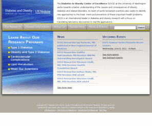 diabetes-obesity-center.org: Diabetes and Obesity Center of Excellence
The Diabetes & Obesity Center of Excellence (DOCE)  at the University of Washington works towards a better understanding of the causes and consequences of obesity, diabetes and related disorders. Its team of world-renowned scientists also seeks to identify new approaches to the treat- ment and prevention of these important health problems. DOCE is an international leader in diabetes and obesity research with a focus on translating laboratory discoveries to real life applications.