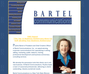 paulinebartel.com: Bartel Communications: Writing, Editing, Public Relations, Marketing, Training, Professional Development, Book and Magazine Article Writing
Bartel Communications is an award-winning corporate communications firm specializing in writing, editing, marketing, public relations, training, professional development and corporate anniversary consulting services