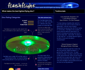 lightedflyingdisc.com: Flashflight: a lighted flying disc for light-up flying disc fun! Disc golf, ultimate, disc games at night, recreational disc catching, flying disc fun!
Flashflight is a lighted flying disc that looks, feels, and flies like an ultimate disc. Ultimate, Disc Golf, Recreational flying fun! Water resistant and fully illuminated and patented by a single LED and 9 fiber optic strands. Best light-up disc on the market. No lighted disc flies better than this one! Straight, long and bright... A standard coin-cell sized battery is included and powers this disc for 120 hours.