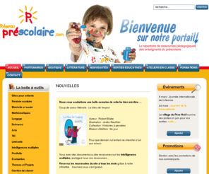 reseauprescolaire.com: Réseau Préscolaire : Le Portail des enseignants de la maternelle
Réseau préscolaire : Portail regroupant des ressources pédagogiques pour les enseignants du préscolaire.  Vous y trouverez : du matériel, des liens pédagogiques, des activités, des thèmes et sujets éducatifs, des sites pour enfants illustrés, des partenaires d'affaire vous permettant de faire vos achats et réservations en ligne, de nouveaux produits, des sorties éducatives, des ateliers à l'école de même que des formations. Abonnez-vous à l'infolettre pour être informé des nouveautés à tous les mois. Tout à un seul endroit et gratuit.