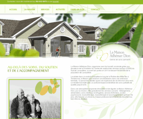 maisonadhemardion.com: La Maison Adhémar-Dion - Accueil
La Maison Adhémar-Dion, organisme sans but lucratif, construite grâce aux donateurs de la Fondation du Centre de santé et des services sociaux (CSSS) du Sud de Lanaudière, a ouvert ses portes en 2010 et dessert l'ensemble de la population de Lanaudière.