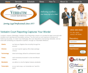 verbatimcourtreporting.net: Verbatim Court Reporting
Located in Jackson, Mississippi, Verbatim Court Reporting's mission is to provide the legal community with excellent court reporting and transcription services. You can trust our court reporters to preserve all testimony accurately, no matter how challenging. We cover depositions and hearings statewide, and can assist with scheduling your deposition anywhere, through our nationwide affiliations.