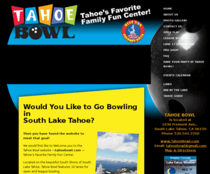 tahoebowl.com: Tahoe Bowl - Bowling in South Lake Tahoe California
Tahoe Bowl Family Fun Center - centrally located in South Lake Tahoe, California. Automatic computerized scoring, full bar and snack bar, light shows and music, leagues, individuals, families and groups welcome. Open 7 days a week. 