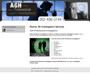 aghinvestigations.com: Investigation Services Racine, WI-AGH Professional Investigations
AGH Professional Investigations provides professional investigation services to Racine, WI. Call 262-456-5144 to Get Professional Investigation Services!