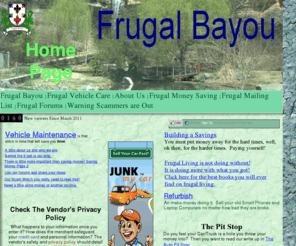 frugal-bayou.info: Frugal Bayou
Become an informed consumer: Frugal living, Help Saving Money, DIY, Do It Yourself, Do More with less, save money, save fuel, cut energy cost. Learing to save money by paying yourself.    With notes on frugal, frugality, DIY, Do It Yourself, save money, saving money, budget, budgeting, cheap, money saving tips, how to budget, why budget, start a budget, start bugeting, E-books,ebook,e-book,ebooks,books,book,Paying Off Debt,debt,Saving .