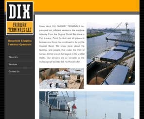 dix-fairway.com: DIX Fairway Terminals - Stevedore & Marine Terminal Operators
Since 1948, DIX FAIRWAY TERMINALS has provided fast, efficient service to the maritime industry. From the Corpus Christi Bay Area to Port Lavaca, Point Comfort and all places in between our focus has continued to be on the Coastal Bend. We know more about the facilities and people that make the Port of Corpus Christi one of the largest in the United States. Our services are as versatile as the multipurpose facilities the Port has to offer.