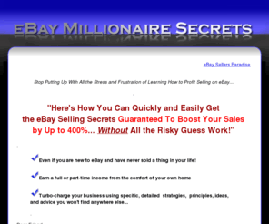 ebaymillionairesecrets.info: eBay Seller Guide | The
Most Closely Guarded eBay Millionaire Secrets
eBay Millionaire Secrets is the ultimate eBay seller guide. Expand your eBay business by using specific, detailed strategies, principles, ideas, and advice you won't find anywhere else.