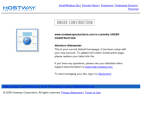 nomaassproductions.com: UNDER CONSTRUCTION
Hostway Corporation offers webhosting, e-commerce hosting, dedicated servers and domain name registrations for individuals, small businesses and large enterprises. Hostway Corporation provides Web hosting and managed services to more than 300,000 customers worldwide offering user-easy and affordable solutions.