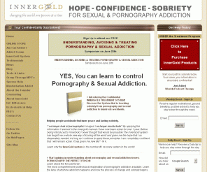 innergold.com: Confidential Pornography / Sexual Addiction Treatment System
There is a lot more to Pornography and Sexual Addiction than you realize. Sexual Addiction affects the brain just like drug addiction. You must