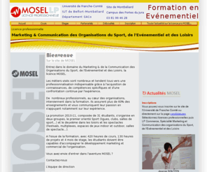 lpmosel.net: :. Licence Professionnelle MOSEL - Evénementiel - Marketing et 
Communication des Organisations du Sport, de l'Evénementiel et des Loisirs
La licence pro MOSEL Marketing & Communication Sport, Evénementiel et Loisirs a pour objectif de former de futurs chargés de développement