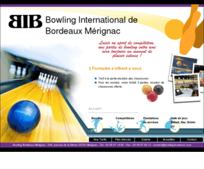 bowlingbordeaux.com: Bowling International de Bordeaux - BIB - Mérignac
Le bowling International de Bordeaux situé à Bordeaux Mérignac accueille tous les joueurs de bowling que ce soit pour des compétitions internationnales, pour des tournois.L'équipement type d'un joueur professionnel de bowling est la connaissance des règles du bowling, des bonnes chaussures de bowling, son sac de bowling, et bien évidement sa boule de bowling. Il est généralement affilié à la fédération francaise de bowling.Vous trouverez ainsi ce bowling international à Bordeaux, en Gironde, en Aquitaine.