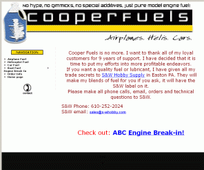 cooperfuels.com: Cooper Fuels - Quality Custom Blend 2 & 4 Stroke Fuel
Remember what you’re paying for the next time you buy your r/c fuel. Cooper’s puts their money into better technology and the best components, not high dollar advertising campaigns or paid sponsorships. When you run Cooper’s, you are running the best fuel money can buy, not the best advertising.