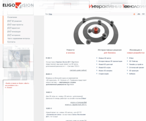 eligovision.ru: Главная - EligoVision. Интерактивные Технологии
Компания EligoVision занимается предоставлением услуг в сфере интерактивных информационных технологий. Основным направлением является создание устройств  прямого (непосредственного) взаимодействия с многомерными  данными, геометрическими сценами и объектами в виртуальном и презентационном окружении, а также программного обеспечения к ним, которое позволяет интегрировать их в уже существующие системы.