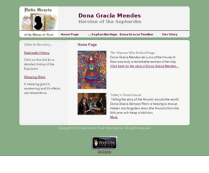 donagracia.org: Dona Gracia Mendes
The story of Dona Gracia Mendes of the House of Nasi, the fifteenth century heroine of the Sephardic Anusim.  As a 'Maranna', Dona Gracia (Nasi) was married to Francisco Mendes of the House of Nasi. Her husband ran a large trading enterprise. He died in 1535, leaving her a widow at twenty-five. The Inquisition, an increasingly mortal threat, forced her to leave her homeland and flee with her children to Antwerp. Later, from 1549 to 1553, she lived in Ferrara where the tolerant Duke Ercole d'Este allowed her to practice her true religion. Nevertheless, she was still persecuted in Italy because of her Jewish faith. It was only in Constantinople that she found the personal freedom she had sought throughout her life. In the tradition of her religion she devoted herself to good works. She built houses of prayer and teaching and supported needy fellow Jews. She died in 1568, the 'heart of her people'.