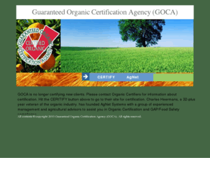 goca.ws: Organic certification agency certifying organic products to NOP, EEC 2092/91, JAS and IFOAM
GOCA is a refreshing change in international organic certification. The guaranteed organic certification agency provides its clients with user friendly forms, courteous staff assistance and low fixed rate fees.