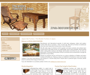 jepara-indofurniture.com: Jepara  Indo Furniture : Fine Wooden Furniture of Jepara
Jepara Indo Furniture is manufacturer and exporter of solid teak,
mahogany, indoor and outdoor furniture. Specialized in antique repro
furniture product, including; chair, coffee table, bed, chest, console
table, dinning table, rack, cabinet, bench, garden furniture, poly rattan,
etc.