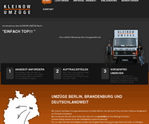 kleinow-umzuege.com: Umzüge Berlin, Brandenburg und deutschlandweit | Kleinow Umzüge - Professionelle, preiswerte Umzüge Berlin & Deutschland
Kleinow Umzüge ist Ihr freundliches, kompetentes & preiswertes Umzugsunternehmen. Umzug kann auch billig sein! Unser Familienunternehmen kümmert sich um Sie.