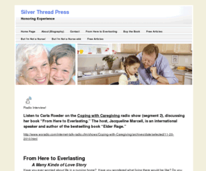 silverthreadpress.com: Silver Thread Press Honoring Experience
If you've ever worried or wondered about life in a nursing home, the forthcoming novel, From Here to Everlasting, will provide an insider's view. Meet Maggie Malone, R.N., a nurse at Shady Oaks, as she cares for and about her residents.