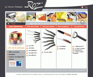 e-roz.com: couteau céramique ROZ - vente en ligne de couteaux et accessoires en céramique
ROZ : vente en ligne de couteaux et accessoires en céramique. Un maximum de precision et de confort dans la realisation des recettes les plus sophistiquees. L'élégance et la modernite sont de mise pour recevoir vos invités. Lames blanches ou lames noires.