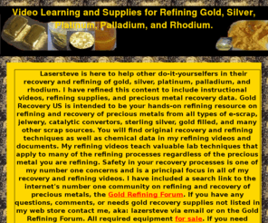 pgmrecovery.com: Default Page: Gold, Platinum, Silver, Palladium, Rhodium, Refining Learning Resources and Supplies
Author: Steven Sackett, Nickname: Lazersteve, Subject: Precious Metals Refining, Content: Instructions Videos Supplies, Topics: Aqua Regia Acid Peroxide Electrolytic Gold Sivler Platinum Palaldium Rhodium, Sources: E-Scrap Autocatalyst Converters Karat Gold Filled Jewelry Other